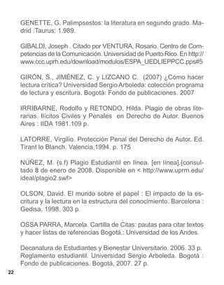 GENETTE, G. Palimpsestos: la literatura en segundo grado. Ma-
     drid :Taurus. 1.989.

     GIBALDI, Joseph . Citado por VENTURA, Rosario. Centro de Com-
     petencias de la Comunicación. Universidad de Puerto Rico. En http://
     www.ccc.uprh.edu/download/modulos/ESPA_UEDLIEPPCC.pps#5

     GIRÓN, S., JIMÉNEZ, C. y LIZCANO C. (2007) ¿Cómo hacer
     lectura crítica? Universidad Sergio Arboleda: colección programa
     de lectura y escritura. Bogotá: Fondo de publicaciones. 2007

     IRRIBARNE, Rodolfo y RETONDO, Hilda. Plagio de obras lite-
     rarias. Ilícitos Civiles y Penales en Derecho de Autor. Buenos
     Aires : IIDA 1981.109 p.

     LATORRE, Virgilio. Protección Penal del Derecho de Autor. Ed.
     Tirant lo Blanch. Valencia.1994. p. 175

     NÚÑEZ, M. (s.f) Plagio Estudiantil en línea. [en línea].{consul-
     tado 8 de enero de 2008. Disponible en < http://www.uprm.edu/
     ideal/plagio2.swf>

     OLSON, David. El mundo sobre el papel : El impacto de la es-
     critura y la lectura en la estructura del conocimiento. Barcelona :
     Gedisa, 1998. 303 p.

     OSSA PARRA, Marcela. Cartilla de Citas: pautas para citar textos
     y hacer listas de referencias Bogotá.: Universidad de los Andes.

     Decanatura de Estudiantes y Bienestar Universitario. 2006. 33 p.
     Reglamento estudiantil. Universidad Sergio Arboleda. Bogotá :
     Fondo de publicaciones. Bogotá, 2007. 27 p.
22
 