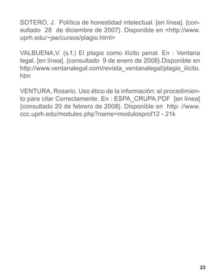 SOTERO, J. Política de honestidad intelectual. [en línea]. {con-
sultado 28 de diciembre de 2007}. Disponible en <http://www.
uprh.edu/~jse/cursos/plagio.html>

VALBUENA,V. (s.f.) El plagio como ilícito penal. En : Ventana
legal. [en línea]. {consultado 9 de enero de 2008}.Disponible en
http://www.ventanalegal.com/revista_ventanalegal/plagio_ilicito.
htm

VENTURA, Rosario. Uso ético de la información: el procedimien-
to para citar Correctamente. En : ESPA_CRUPA.PDF [en línea]
{consultado 20 de febrero de 2008}. Disponible en http: //www.
ccc.uprh.edu/modules.php?name=modulosprof12 - 21k




                                                                 23
 