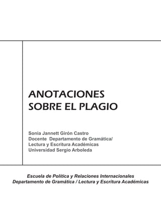 ANOTACIONES
      SOBRE EL PLAGIO

      Sonia Jannett Girón Castro
      Docente Departamento de Gramática/
      Lectura y Escritura Académicas
      Universidad Sergio Arboleda




      Escuela de Política y Relaciones Internacionales
Departamento de Gramática / Lectura y Escritura Académicas
 