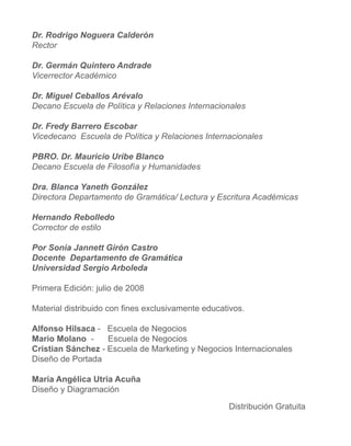 Dr. Rodrigo Noguera Calderón
Rector

Dr. Germán Quintero Andrade
Vicerrector Académico

Dr. Miguel Ceballos Arévalo
Decano Escuela de Política y Relaciones Internacionales

Dr. Fredy Barrero Escobar
Vicedecano Escuela de Política y Relaciones Internacionales

PBRO. Dr. Mauricio Uribe Blanco
Decano Escuela de Filosofía y Humanidades

Dra. Blanca Yaneth González
Directora Departamento de Gramática/ Lectura y Escritura Académicas

Hernando Rebolledo
Corrector de estilo

Por Sonia Jannett Girón Castro
Docente Departamento de Gramática
Universidad Sergio Arboleda

Primera Edición: julio de 2008

Material distribuido con fines exclusivamente educativos.

Alfonso Hilsaca - Escuela de Negocios
Mario Molano -     Escuela de Negocios
Cristian Sánchez - Escuela de Marketing y Negocios Internacionales
Diseño de Portada

María Angélica Utria Acuña
Diseño y Diagramación

                                                    Distribución Gratuita
 