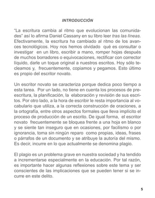 INTRODUCCIÓN

“La escritura cambia al ritmo que evolucionan las comunida-
des” así lo afirma Daniel Cassany en su libro leer tras las líneas.
Efectivamente, la escritura ha cambiado al ritmo de los avan-
ces tecnológicos. Hoy nos hemos olvidado qué es consultar o
investigar en un libro, escribir a mano, romper hojas después
de muchos borradores o equivocaciones, rectificar con corrector
líquido, darle un toque original a nuestros escritos. Hoy sólo te-
cleamos y, frecuentemente, copiamos y pegamos. Esto último
es propio del escritor novato.

Un escritor novato se caracteriza porque dedica poco tiempo a
esta tarea. Por un lado, no tiene en cuenta los procesos de pre-
escritura, la planificación, la elaboración y revisión de sus escri-
tos. Por otro lado, a la hora de escribir le resta importancia al vo-
cabulario que utiliza, a la correcta construcción de oraciones, a
la ortografía, entre otros aspectos formales que lleva implícito el
proceso de producción de un escrito. De igual forma, el escritor
novato frecuentemente se bloquea frente a una hoja en blanco
y se siente tan inseguro que en ocasiones, por facilismo o por
ignorancia, toma sin ningún reparo como propias, ideas, frases
o párrafos de un documento y se atribuye la autoría del mismo.
Es decir, incurre en lo que actualmente se denomina plagio.

El plagio es un problema grave en nuestra sociedad y ha tendido
a incrementarse especialmente en la educación. Por tal razón,
es importante hacer algunas reflexiones sobre este tema y ser
conscientes de las implicaciones que se pueden tener si se in-
curre en este delito.

                                                                        5
 