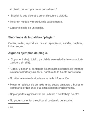 el objeto de la copia no se consideran.4

• Escribir lo que dice otro en un discurso o dictado.

• Imitar un modelo y reproducirlo exactamente.

• Copiar el estilo de un escrito.


Sinónimos de la palabra “plagiar”
Copiar, imitar, reproducir, calcar, apropiarse, estafar, duplicar,
imitar, seguir.

Algunos ejemplos de plagio.

• Copiar el trabajo total o parcial de otro estudiante (con autori-
  zación o sin ella),

• Copiar y pegar el contenido de artículos o páginas de Internet
  sin usar comillas y sin dar el nombre de la fuente consultada.

• No citar la fuente de donde se toma la información.

• Mover o reubicar de un texto unas pocas palabras o frases o
  cambiar el orden en el que ellas estaban originalmente.

• Copiar partes significativas de un texto o del trabajo de otro.

• No poder sustentar o explicar el contenido del escrito.

4 Ibid.

                                                                      7
 
