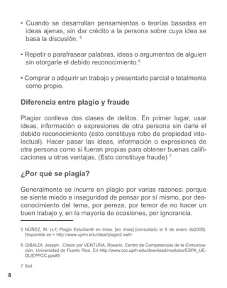 • Cuando se desarrollan pensamientos o teorías basadas en
      ideas ajenas, sin dar crédito a la persona sobre cuya idea se
      basa la discusión. 5

    • Repetir o parafrasear palabras, ideas o argumentos de alguien
      sin otorgarle el debido reconocimiento.6

    • Comprar o adquirir un trabajo y presentarlo parcial o totalmente
      como propio.

    Diferencia entre plagio y fraude

    Plagiar conlleva dos clases de delitos. En primer lugar, usar
    ideas, información o expresiones de otra persona sin darle el
    debido reconocimiento (esto constituye robo de propiedad inte-
    lectual). Hacer pasar las ideas, información o expresiones de
    otra persona como si fueran propias para obtener buenas califi-
    caciones u otras ventajas. (Esto constituye fraude) 7

    ¿Por qué se plagia?

    Generalmente se incurre en plagio por varias razones: porque
    se siente miedo e inseguridad de pensar por sí mismo, por des-
    conocimiento del tema, por pereza, por temor de no hacer un
    buen trabajo y, en la mayoría de ocasiones, por ignorancia.

    5 NÚÑEZ, M. (s.f) Plagio Estudiantil en línea. [en línea].{consultado el 8 de enero de2008}.
      Disponible en < http://www.uprm.edu/ideal/plagio2.swf>

    6 GIBALDI, Joseph . Citado por VENTURA, Rosario. Centro de Competencias de la Comunica-
      ción. Universidad de Puerto Rico. En http://www.ccc.uprh.edu/download/modulos/ESPA_UE-
      DLIEPPCC.pps#5

    7 Ibid.

8
 
