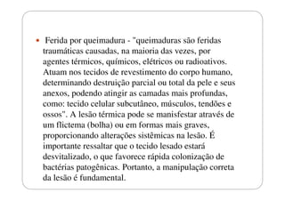 Ferida por queimadura - "queimaduras são feridas
traumáticas causadas, na maioria das vezes, por
agentes térmicos, químicos, elétricos ou radioativos.
Atuam nos tecidos de revestimento do corpo humano,
determinando destruição parcial ou total da pele e seus
anexos, podendo atingir as camadas mais profundas,
como: tecido celular subcutâneo, músculos, tendões e
ossos". A lesão térmica pode se manisfestar através de
um flictema (bolha) ou em formas mais graves,
proporcionando alterações sistêmicas na lesão. É
importante ressaltar que o tecido lesado estará
desvitalizado, o que favorece rápida colonização de
bactérias patogênicas. Portanto, a manipulação correta
da lesão é fundamental.

 