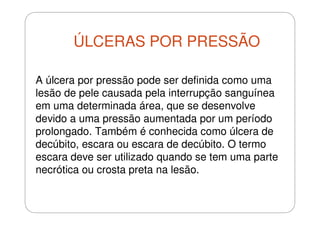 ÚLCERAS POR PRESSÃO
A úlcera por pressão pode ser definida como uma
lesão de pele causada pela interrupção sanguínea
em uma determinada área, que se desenvolve
devido a uma pressão aumentada por um período
prolongado. Também é conhecida como úlcera de
decúbito, escara ou escara de decúbito. O termo
escara deve ser utilizado quando se tem uma parte
necrótica ou crosta preta na lesão.

 