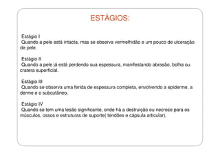 ESTÁGIOS:
Estágio I
Quando a pele está intacta, mas se observa vermelhidão e um pouco de ulceração
de pele.
Estágio II
Quando a pele já está perdendo sua espessura, manifestando abrasão, bolha ou
cratera superficial.
Estágio III
Quando se observa uma ferida de espessura completa, envolvendo a epiderme, a
derme e o subcutâneo.
Estágio IV
Quando se tem uma lesão significante, onde há a destruição ou necrose para os
músculos, ossos e estruturas de suporte( tendões e cápsula articular).

 