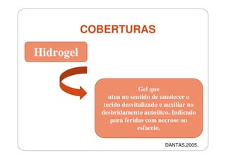 COBERTURAS

Hidrogel
Gel que
atua no sentido de amolecer o
tecido desvitalizado e auxiliar no
desbridamento autolítco. Indicado
para feridas com necrose ou
esfacelo.
DANTAS,2005.

 