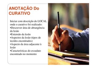ANOTAÇÃO Do
CURATIVO
Iniciar com descrição do LOCAL
onde o curativo foi realizado:
•Descrever área de abrangência
da lesão
•Extensão da lesão
•Aspectos da lesão (tipos de
tecidos encontrados)
•Aspecto da área adjacente à
lesão
•Características do exsudato
encontrado no momento

 