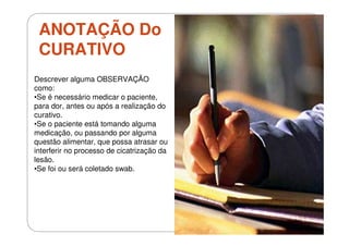 ANOTAÇÃO Do
CURATIVO
Descrever alguma OBSERVAÇÃO
como:
•Se é necessário medicar o paciente,
para dor, antes ou após a realização do
curativo.
•Se o paciente está tomando alguma
medicação, ou passando por alguma
questão alimentar, que possa atrasar ou
interferir no processo de cicatrização da
lesão.
•Se foi ou será coletado swab.

 