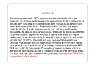 Exemplo 02
Paciente apresentando BEG, apresenta ansiedade evidenciada por
sudorese nas mãos e agitação durante o procedimento. O curativo estava
ocluído com faixa crepe e esparadrapos para fixação. O pé apresentava
edema de intensidade 2+/4+. Realizado curativo oclusivo em região
maleolar direita. A lesão apresentava-se com média quantidade de
esxsudato, de aspecto serosanguinolento, presença de pontos sangrantes
na borda superior, exposição tendínea e óssea, queratose em região
perilesional, e tecido de granulação vermelho vivo em grande quantidade.
Lavado com SF 0,9%, aquecido, em jato. Como primeira cobertura,
utilizado AGE (ácidos graxos essenciais) em região perilesional e região
de exposição tendínea e óssea. Como segunda cobertura utilizado SAFGEL em região de granulação. Protegido com gazes estéreis, utilizada
compressa estéril para oclusão e realizado enfaixamento com faixa crepe.
Curativo realizado sem maiores intercorrências. Assinatura e COREN do
responsável pela anotação.

 