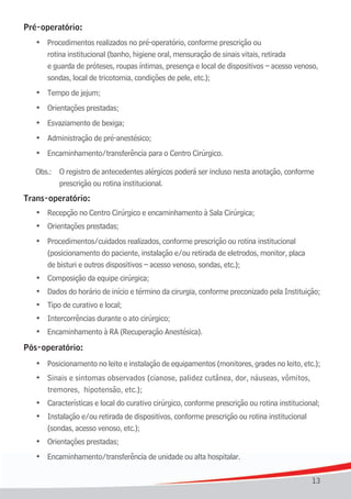 Pré-operatório:
	   •	 Procedimentos	realizados	no	pré-operatório,	conforme	prescrição	ou		 	 	 	
       rotina institucional (banho, higiene oral, mensuração de sinais vitais, retirada
       e guarda de próteses, roupas íntimas, presença e local de dispositivos – acesso venoso,
	   	 sondas,	local	de	tricotomia,	condições	de	pele,	etc.);
	   •	 Tempo	de	jejum;
	   •	 Orientações	prestadas;
	   •	 Esvaziamento	de	bexiga;
	   •	 Administração	de	pré-anestésico;
	   •	 Encaminhamento/transferência	para	o	Centro	Cirúrgico.

    Obs.: O registro de antecedentes alérgicos poderá ser incluso nesta anotação, conforme
          prescrição ou rotina institucional.
Trans-operatório:
	   •	 Recepção	no	Centro	Cirúrgico	e	encaminhamento	à	Sala	Cirúrgica;
	   •	 Orientações	prestadas;
	   •	 Procedimentos/cuidados realizados, conforme prescrição ou rotina institucional
       (posicionamento do paciente, instalação e/ou retirada de eletrodos, monitor, placa
	   	 de	bisturi	e	outros	dispositivos	–	acesso	venoso,	sondas,	etc.);
	   •	 Composição	da	equipe	cirúrgica;
	   •	 Dados	do	horário	de	início	e	término	da	cirurgia,	conforme	preconizado	pela	Instituição;
	   •	 Tipo	de	curativo	e	local;
	   •	 Intercorrências	durante	o	ato	cirúrgico;
	   •	 Encaminhamento	à	RA	(Recuperação	Anestésica).
Pós-operatório:
    •	 Posicionamento	no	leito	e	instalação	de	equipamentos	(monitores,	grades	no	leito,	etc.);
	   •	 Sinais e sintomas observados (cianose, palidez cutânea, dor, náuseas, vômitos,
	   	 tremores,		hipotensão,	etc.);
	   •	 Características	e	local	do	curativo	cirúrgico,	conforme	prescrição	ou	rotina	institucional;
	   •	 Instalação e/ou retirada de dispositivos, conforme prescrição ou rotina institucional
	   	 (sondas,	acesso	venoso,	etc.);
	   •	 Orientações	prestadas;
	   •	 Encaminhamento/transferência	de	unidade	ou	alta	hospitalar.

                                                                                               13
 
