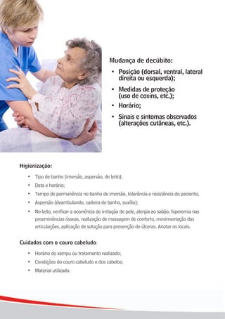 Mudança de decúbito:
                                                •	 Posição	(dorsal,	ventral,	lateral		
                                                   direita ou esquerda);
                                               	•	 Medidas de proteção
                                                   (uso de coxins, etc.);
                                               	•	 Horário;
                                               	• Sinais e sintomas observados
                                                  (alterações cutâneas, etc.).




Higienização:

     •	 Tipo	de	banho	(imersão,	aspersão,	de	leito);
	    •	 Data	e	horário;
	    •	 Tempo	de	permanência	no	banho	de	imersão,	tolerância	e	resistência	do	paciente;
	    •	 Aspersão	(deambulando,	cadeira	de	banho,	auxílio);
	    •	 No leito, verificar a ocorrência de irritação de pele, alergia ao sabão, hiperemia nas
        proeminências ósseas, realização de massagem de conforto, movimentação das
        articulações, aplicação de solução para prevenção de úlceras. Anotar os locais.


Cuidados com o couro cabeludo:
     •	 Horário	do	xampu	ou	tratamento	realizado;
	    •	 Condições	do	couro	cabeludo	e	dos	cabelos;
	    •	 Material	utilizado.




16
 