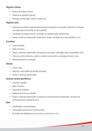 Higiene	íntima:

    •	 Motivo	da	higiene	íntima;
	   •	 Aspecto	do	aparelho	genital;
	   •	 Presença	de	secreção,	edema,	hiperemia.
Higiene	oral:

    •	 Presença de prótese total/parcial (caso seja necessário sua retirada, identificar e entregar
	   	 	ao	responsável	da	família	ou	do	hospital);
	   •	 Condições	da	higiene	(fez	só,	auxiliado	ou	realizado	pelo	profissional);
	   •	 Sinais	e	sintomas	observados	(hiperemia,	lesões,	condição	da	arcada	dentária,	etc.).
Curativo:
	   •	 Local	da	lesão;
	   •	 Data	e	horário;
	   •	 Sinais	e	sintomas	observados	(presença	de	secreção,	coloração,	odor,	quantidade,	etc.);
	   •	 Tipo	de	curativo	(oclusivo,	aberto,	simples,	compressivo,	presença	de	dreno,	etc.);
	   •	 Material	prescrito	e	utilizado.
Dreno:
	   •	 Local	e	tipo;
	   •	 Aspecto	e	quantidade	de	líquido	drenado;
	   •	 Sinais	e	sintomas	observados.
Acesso venoso periférico:
	   •	 Local	da	inserção;
	   •	 Data	e	horário;
	   •	 Dispositivo	utilizado;
	   •	 Motivos	de	troca	ou	retirada;
	 •	 Sinais e sintomas observados e possíveis intercorrências (transfixação, hematomas,
     extravasamento, hiperemia etc.).
Dor:
	   •	 Localização	e	características;
	   •	 Intensidade	(contínua	ou	intermitente);
	   •	 Providências	adotadas	(comunicado	à	enfermeira,	etc.).




                                                                                                17
 
