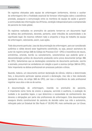 Conceitos

Os registros efetuados pela equipe de enfermagem (enfermeiro, técnico e auxiliar
de enfermagem) têm a finalidade essencial de fornecer informações sobre a assistência
prestada, assegurar a comunicação entre os membros da equipe de saúde e garantir
a continuidade das informações nas 24 horas, condição indispensável para a compreensão
do paciente de modo global.

Os registros realizados no prontuário do paciente tornam-se um documento legal
de defesa dos profissionais, devendo, portanto, estar imbuídos de autenticidade e de
significado legal. Os mesmos refletem todo o empenho e força de trabalho da equipe
de enfermagem, valorizando, assim, suas ações.

Todo documento particular, caso da documentação de enfermagem, para ser considerado
autêntico e válido deverá estar legalmente constituído, ou seja, possuir assinatura do
autor do registro (artigo 368 do Código do Processo Civil - CPC) e inexistência de rasura,
entrelinhas, emenda, borrão ou cancelamento, características que poderão gerar a
desconsideração jurídica do documento produzido como prova documental (artigo 386
do CPC). Salientamos que as declarações constantes do documento particular, escrito
e assinado, presumem-se verdadeiras em relação a quem o assinou (artigo 368 do CPC),
fator importante na defesa profissional em processos judiciais e éticos.

Quando, todavia, um documento contiver declaração de ciência, relativa a determinado
fato, o documento particular apenas provará a declaração, mas não o fato declarado
(parágrafo único, do artigo 368 do CPC), por isso a importância de cada profissional
registrar seus atos e não os de outros.

A documentação de enfermagem, inserida no prontuário do paciente,
é importante como fonte de ensino e pesquisa, servindo à auditoria, à avaliação do
cuidado e às questões legais, o que determina a necessidade de conhecimento dos
deveres e obrigações por parte dos profissionais de enfermagem. Esta documentação
assegura direito constitucional do paciente de decisão sobre sua vida e autonomia,
reforçado pela Lei Estadual de São Paulo nº 10.241/99, mais conhecida por Lei Covas.




4
 