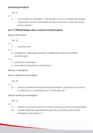 Constituição Federal

        "Art. 5º
(...)
	 X	 –	 são	invioláveis	a	intimidade,	a	vida	privada,	a	honra	e	a	imagem	das	pessoas,		
        assegurado o direito a indenização pelo dano material ou moral decorrente
	 	 	 de	sua	violação;"

Lei nº 7.498/86 (dispõe sobre o exercício da Enfermagem)

Cabe ao enfermeiro:

        "Art. 11
(...)
        I – privativamente
(...)
        c) planejamento, organização, execução e avaliação dos serviços de assistência
	       	 de	enfermagem;
(...)
	 i)	 consulta	de	enfermagem;
	 j)	 prescrição	da	assistência	de	enfermagem;"

Decreto nº 94.406/87

Cabe ao técnico de enfermagem:

        "Art. 10
(...)
        II – executar atividades de assistência de enfermagem, excetuadas as privativas
	       	 	 do	enfermeiro	e	as	referidas	no	art.	9º	deste	Decreto;"

Cabe ao auxiliar de enfermagem:

      "Art. 11
(...)
	 II	 –	 observar,	reconhecer	e	descrever	sinais	e	sintomas,	ao	nível	de	sua	qualificação;
      III – executar tratamentos especificamente prescritos, ou de rotina, além de outras
              atividades de enfermagem (...)"




6
 