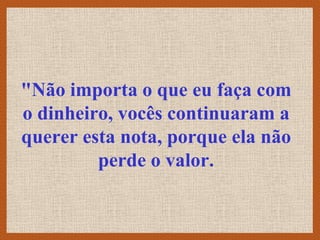 "Não importa o que eu faça com
o dinheiro, vocês continuaram a
querer esta nota, porque ela não
         perde o valor.
 