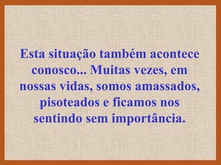 Esta situação também acontece
  conosco... Muitas vezes, em
nossas vidas, somos amassados,
   pisoteados e ficamos nos
  sentindo sem importância.
 