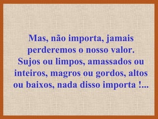Mas, não importa, jamais
   perderemos o nosso valor.
 Sujos ou limpos, amassados ou
inteiros, magros ou gordos, altos
ou baixos, nada disso importa !...
 