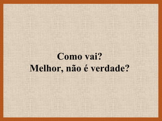 Como vai?
Melhor, não é verdade?
 