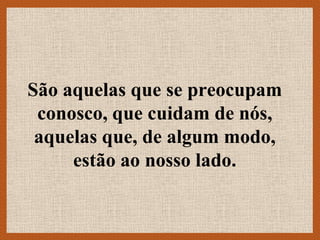 São aquelas que se preocupam
 conosco, que cuidam de nós,
 aquelas que, de algum modo,
     estão ao nosso lado.
 