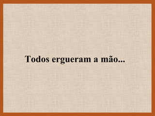 Todos ergueram a mão...
 