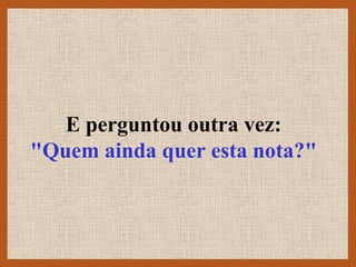 E perguntou outra vez:
"Quem ainda quer esta nota?"
 