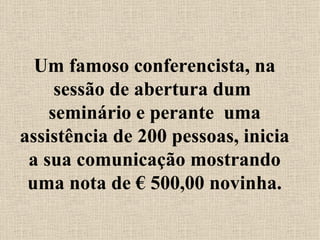 Um famoso conferencista, na sessão de abertura dum  seminário e perante  uma assistência de 200 pessoas, inicia a sua comunicação mostrando uma nota de € 500,00 novinha. 