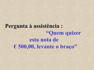 Pergunta à assistência :  “Quem quizer esta nota de  € 500,00, levante o braço” 