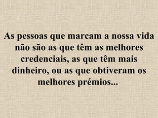 As pessoas que marcam a nossa vida não são as que têm as melhores credenciais, as que têm mais dinheiro, ou as que obtiveram os melhores prémios...  