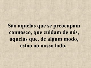 São aquelas que se preocupam connosco, que cuidam de nós, aquelas que, de algum modo, estão ao nosso lado.  