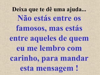 Deixa que te dê uma ajuda...  Não estás entre os famosos, mas estás entre aqueles de quem eu me lembro com carinho, para mandar esta mensagem ! 