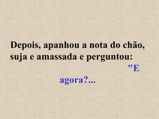 Depois, apanhou a nota do chão, suja e amassada e perguntou:  "E agora?... 