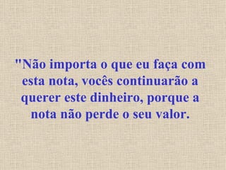 "Não importa o que eu faça com esta nota, vocês continuarão a querer este dinheiro, porque a nota não perde o seu valor. 