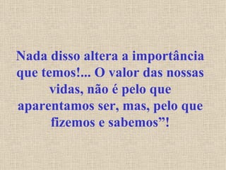 Nada disso altera a importância que temos!... O valor das nossas vidas, não é pelo que aparentamos ser, mas, pelo que fizemos e sabemos”! 