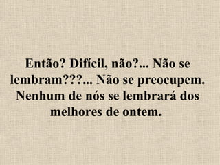Então? Difícil, não?... Não se lembram???... Não se preocupem. Nenhum de nós se lembrará dos melhores de ontem.  