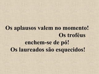 Os aplausos valem no momento!  Os troféus enchem-se de pó!  Os laureados são esquecidos! 