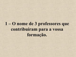 1 – O nome de 3 professores que contribuiram para a vossa formação. 