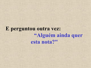 E perguntou outra vez:  “Alguém ainda quer esta nota?" 