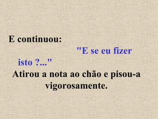 E continuou:  "E se eu fizer isto ?..."   Atirou a nota ao chão e pisou-a vigorosamente. 