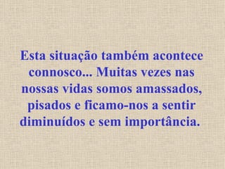 Esta situação também acontece connosco... Muitas vezes nas nossas vidas somos amassados, pisados e ficamo-nos a sentir diminuídos e sem importância.   