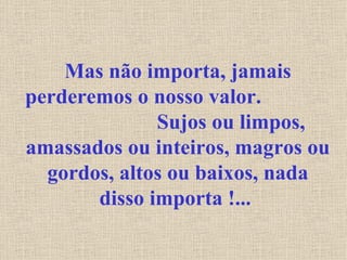 Mas não importa, jamais perderemos o nosso valor.  Sujos ou limpos, amassados ou inteiros, magros ou gordos, altos ou baixos, nada disso importa !...   
