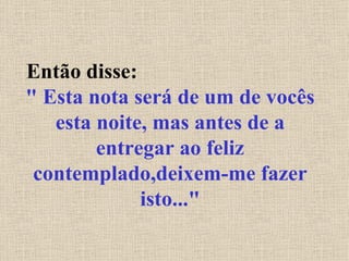 Então disse:  " Esta nota será de um de vocês esta noite, mas antes de a entregar ao feliz contemplado,deixem-me fazer isto..." 