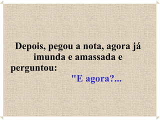 Depois, pegou a nota, agora já imunda e amassada e perguntou:  "E agora?... 