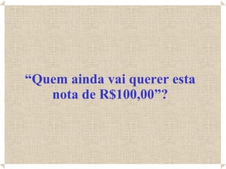 “ Quem ainda vai querer esta nota de R$100,00”? 