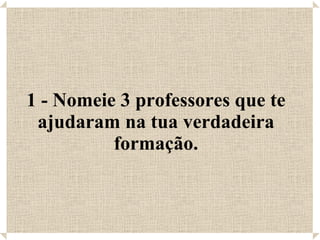 1 - Nomeie 3 professores que te ajudaram na tua verdadeira formação. 
