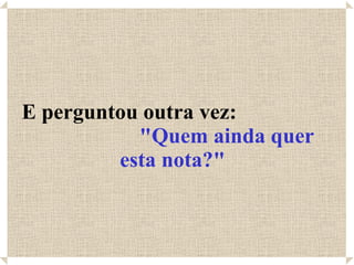 E perguntou outra vez:  "Quem ainda quer esta nota?" 