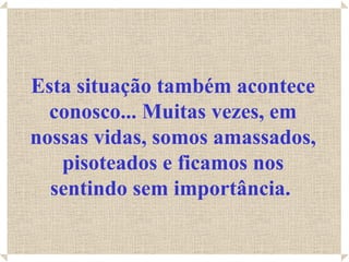 Esta situação também acontece conosco... Muitas vezes, em nossas vidas, somos amassados, pisoteados e ficamos nos sentindo sem importância.   