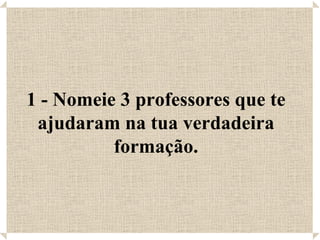 1 - Nomeie 3 professores que te ajudaram na tua verdadeira formação. 