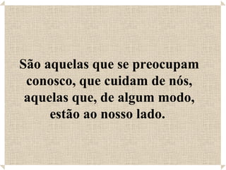 São aquelas que se preocupam conosco, que cuidam de nós, aquelas que, de algum modo, estão ao nosso lado.  