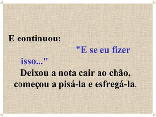 E continuou:  "E se eu fizer isso..."   Deixou a nota cair ao chão, começou a pisá-la e esfregá-la. 